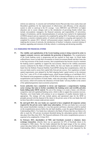 3. Programme implementation
37
reforms are underway. A concrete and well-defined Action Plan provides twice yearly (June and
December) guidelines for the improvement of effectiveness and efficiency of the education
system in order to catch-up to the EU average. Laws 4009/2011 and 4076/2012 on higher
education aim to secure changes such as the introduction of governing boards (which may
include non-academic managers), the financial autonomy and responsibility of universities,
mergers of institutions, and the internationalisation of curricula, have started to be implemented
(ATHINA project) and are expected to be completed by spring 2014. On primary and secondary
education, a concrete evaluation policy of schools and teachers is on-going and expected to be
completed by autumn 2013. Schools' self-assessment project (reported on a quarterly basis),
implying the revision of curricula, the introduction of teachers' evaluation, recurrent training of
teachers, upgrading and extension of all-day schools, is continuing and advancing smoothly.
3.4. STABILISING THE FINANCIAL SYSTEM
57. The viability and capitalization of the Greek banking system is being restored in order to
support economic recovery and maintain the protection of depositors. The recapitalisation
of the Greek banking sector is progressing and has reached its final stage. As Greek banks
suffered heavy losses on both their investments in Greek Government Bonds and their loans due
to the long recession of the Greek economy, their recapitalisation has become crucial to maintain
the banking sector's capability to support the real economy. Based on the viability assessment
exercise conducted by the Bank of Greece (BoG), the four core banks are entitled to receive
funds from the Hellenic Financial Stability Fund (HFSF) during their recapitalisation, while the
non-core banks need to secure their capital fully from private sources. New regulations on banks'
capital requirements were adopted by the BoG aligning banks' capital metrics to the minimum
Core Tier 1 ratio of 9% of risk-weighted assets, which became binding as of end-March 2013.
The financial sector programme envelope of EUR 50 bn is deemed sufficient to cover the cost of
recapitalisation and resolution of Greek banks, while also providing a buffer for the next stress
test exercise, which will examine the robustness of Greek banks’ solvency buffers in the context
of the updated programme macro-economic projections.
58. Greek authorities have committed to devise and implement a comprehensive banking
sector strategy that aims to further consolidate the banking sector and reswiftly privatise
banks falling under HFSF control. The aim of the strategy is to create a leaner, cost efficient,
competitive and well capitalised banking sector, which is able to support the economic recovery.
Therefore, core Greek banks will continue to act as integrators of smaller domestic banks as
appropriate. The strategy will also include options and operational steps for the HFSF to
promptly proceed with the disposal of the shares to the private sector of the core banks that will
not have been able to remain under private control.
59. By end-April 2013, the core banks are expected to have completed all corporate actions
required for the private sector rights issue subscription. All four core banks have convened
their annual shareholders meeting in a way that quorum and hence a decision could be reached
on the recapitalisation process before the end April deadline, as per the agreed Memorandum of
Understanding (MoU). Two banks have indicated to the Bank of Greece that they are likely to be
able to reach the 10% private investment threshold during the subscription period, which will
take place from May-June 2013. The financial settlement of the entire recapitalisation process is
expected to be completed by 14 June 2013.
60. In February 2013, shareholders of NBG and Eurobank executed a voluntary share
exchange transaction, whereby there was an agreement for 87% of Eurobank shares to be
exchanged to NBG shares. The two banks indicated that the legal merger of the two entities
cannot take place before the recapitalisation deadline of end April as set in the Memorandum of
Understanding (MoU). Consequently the management of both banks were requested by the
 