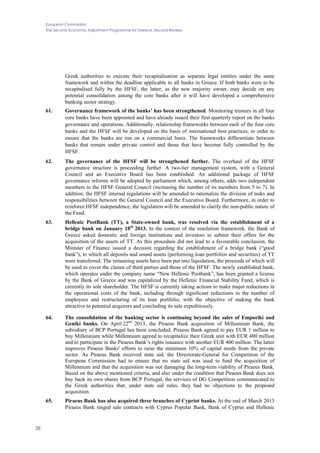 European Commission
The Second Economic Adjustment Programme for Greece. Second Review
38
Greek authorities to execute their recapitalisation as separate legal entities under the same
framework and within the deadline applicable to all banks in Greece. If both banks were to be
recapitalised fully by the HFSF, the latter, as the new majority owner, may decide on any
potential consolidation among the core banks after it will have developed a comprehensive
banking sector strategy.
61. Governance framework of the banks’ has been strengthened. Monitoring trustees in all four
core banks have been appointed and have already issued their first quarterly report on the banks
governance and operations. Additionally, relationship frameworks between each of the four core
banks and the HFSF will be developed on the basis of international best practices, in order to
ensure that the banks are run on a commercial basis. The frameworks differentiate between
banks that remain under private control and those that have become fully controlled by the
HFSF.
62. The governance of the HFSF will be strengthened further. The overhaul of the HFSF
governance structure is proceeding further. A two-tier management system, with a General
Council and an Executive Board has been established. An additional package of HFSF
governance reforms will be adopted by parliament which, among others, adds two independent
members to the HFSF General Council (increasing the number of its members from 5 to 7). In
addition, the HFSF internal regulations will be amended to rationalize the division of tasks and
responsibilities between the General Council and the Executive Board. Furthermore, in order to
reinforce HFSF independence, the legislation will be amended to clarify the non-public nature of
the Fund.
63. Hellenic PostBank (TT), a State-owned bank, was resolved via the establishment of a
bridge bank on January 18th
2013. In the context of the resolution framework, the Bank of
Greece asked domestic and foreign institutions and investors to submit their offers for the
acquisition of the assets of TT. As this procedure did not lead to a favourable conclusion, the
Minister of Finance issued a decision regarding the establishment of a bridge bank (“good
bank”), to which all deposits and sound assets (performing loan portfolios and securities) of TT
were transferred. The remaining assets have been put into liquidation, the proceeds of which will
be used to cover the claims of third parties and those of the HFSF. The newly established bank,
which operates under the company name “New Hellenic Postbank”, has been granted a license
by the Bank of Greece and was capitalized by the Hellenic Financial Stability Fund, which is
currently its sole shareholder. The HFSF is currently taking actions to make major reductions in
the operational costs of the bank, including through significant reductions in the number of
employees and restructuring of its loan portfolio, with the objective of making the bank
attractive to potential acquirers and concluding its sale expeditiously.
64. The consolidation of the banking sector is continuing beyond the sales of Emporiki and
Geniki banks. On April 22nd
2013, the Piraeus Bank acquisition of Millennium Bank, the
subsidiary of BCP Portugal has been concluded. Piraeus Bank agreed to pay EUR 1 million to
buy Millennium while Millennium agreed to recapitalize their Greek unit with EUR 400 million
and to participate in the Piraeus Bank’s rights issuance with another EUR 400 million. The latter
improves Piraeus Banks' efforts to raise the minimum 10% of capital needs from the private
sector. As Piraeus Bank received state aid, the Directorate-General for Competition of the
European Commission had to ensure that no state aid was used to fund the acquisition of
Millennium and that the acquisition was not damaging the long-term viability of Piraeus Bank.
Based on the above mentioned criteria, and also under the condition that Piraeus Bank does not
buy back its own shares from BCP Portugal, the services of DG Competition communicated to
the Greek authorities that, under state aid rules, they had no objections to the proposed
acquisition.
65. Piraeus Bank has also acquired three branches of Cypriot banks. At the end of March 2013
Piraeus Bank singed sale contracts with Cyprus Popular Bank, Bank of Cyprus and Hellenic
 