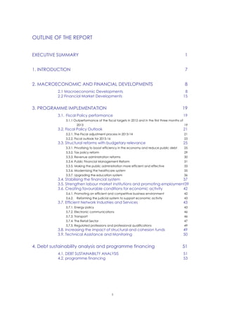 OUTLINE OF THE REPORT
i
EXECUTIVE SUMMARY 1
1. INTRODUCTION 7
2. MACROECONOMIC AND FINANCIAL DEVELOPMENTS 8
2.1 Macroeconomic Developments 8
2.2 Financial Market Developments 15
3. PROGRAMME IMPLEMENTATION 19
3.1. Fiscal Policy performance 19
3.1.1 Outperformance of the fiscal targets in 2012 and in the first three months of
2013 19
3.2. Fiscal Policy Outlook 21
3.2.1. The Fiscal adjustment process in 2013-14 21
3.2.2. Fiscal outlook for 2015-16 23
3.3. Structural reforms with budgetary relevance 25
3.3.1. Privatising to boost efficiency in the economy and reduce public debt 25
3.3.2. Tax policy reform 29
3.3.3. Revenue administration reforms 30
3.3.4. Public Financial Management Reform 31
3.3.5. Making the public administration more efficient and effective 33
3.3.6. Modernising the healthcare system 35
3.3.7. Upgrading the education system 36
3.4. Stabilising the financial system 37
3.5. Strengthen labour market institutions and promoting employment39
3.6. Creating favourable conditions for economic activity 42
3.6.1. Promoting an efficient and competitive business environment 42
3.6.2. Reforming the judicial system to support economic activity 43
3.7. Efficient Network Industries and Services 43
3.7.1. Energy policy 43
3.7.2. Electronic communications 46
3.7.3. Transport 46
3.7.4. The Retail Sector 47
3.7.5. Regulated professions and professional qualifications 49
3.8. Increasing the impact of structural and cohesion funds 49
3.9. Technical Assistance and Monitoring 50
4. Debt sustainability analysis and programme financing 51
4.1. DEBT SUSTAINABILTY ANALYSIS 51
4.2. programme financing 53
 