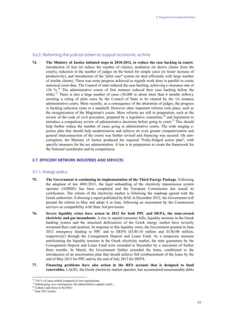 3. Programme implementation
43
3.6.2. Reforming the judicial system to support economic activity
74. The Ministry of Justice initiated steps in 2010-2012, to reduce the case backlog in courts:
introduction of fees (to reduce the number of claims), mediation (to derive claims from the
courts), reduction in the number of judges on the bench for simple cases (to foster increase of
productivity), and introduction of the "pilot case" system (to deal efficiently with large number
of similar claims). There was some progress achieved as regards work done in parallel to create
statistical court data. The Council of state reduced the case backlog, achieving a clearance rate of
136 %.14
The administrative courts of first instance reduced their case backlog before the
strike.15
There is also a large number of cases (36,000 or about more than 6 months inflow),
awaiting a ruling of pilot cases by the Council of State to be cleared by the 1st instance
administrative courts. More recently, as a consequence of the abstention of judges, the progress
in backlog reduction came to a standstill. However other important reforms took place, such as
the reorganization of the Magistrate's courts. More reforms are still in preparation, such as the
review of the code of civil procedure, prepared by a legislative committee,16
and legislation to
introduce a compulsory review of administrative decisions before going to court.17
This should
help further reduce the number of cases going to administrative courts. The wide ranging e-
justice plan that should help modernisation and achieve an even greater computerization and
general interconnection of the courts was further revised and financing was secured. On anti-
corruption, the Ministry of Justice produced the required "Fully-fledged action plan", with
specific measures for the tax administration. A law is in preparation to create the framework for
the National coordinator and its competences.
3.7. EFFICIENT NETWORK INDUSTRIES AND SERVICES
3.7.1. Energy policy
75. The Government is continuing its implementation of the Third Energy Package. Following
the adoption of law 4001/2011, the legal unbundling of the electricity transmission system
operator (ADMIE) has been completed and the European Commission has issued its
certification. The reform of the electricity market is following the roadmap agreed with the
Greek authorities. Following a report published by RAE in December 2012, the Government will
present the reform in May and adopt it in June, following an assessment by the Commission
services on compatibility with State Aid provisions.
76. Severe liquidity crises have arisen in 2012 for both PPC and DEPA, the state-owned
electricity and gas incumbents. A rise in unpaid consumer bills, liquidity tensions in the Greek
banking system and the structural deficiencies of the Greek energy market have severely
worsened their cash position. In response to this liquidity crisis, the Government granted in June
2012 emergency funding to PPC and to DEPA (EUR110 million and EUR100 million,
respectively) through the Consignment Deposit and Loans Fund. As a temporary measure
ameliorating the liquidity tensions in the Greek electricity market, the state guarantees by the
Consignment Deposit and Loans Fund were extended in December by a maximum of further
three months. In March, the Government further extended the loans, conditional to the
introduction of an amortisation plan that should achieve full reimbursement of the loans by the
end of May 2013 for PPC and by the end of July 2013 for DEPA.
77. Financing problems have also arisen in the RES account that is designed to fund
renewables. LAGIE, the Greek electricity market operator, has accumulated unsustainable debts
14
136 % of cases settled compared to new registrations.
15
Submerging, as a consequence, the administrative appeal courts…
16
Called a task force in the MoU.
17
June 2013 action.
 