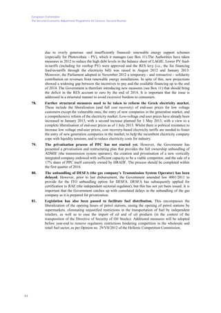 European Commission
The Second Economic Adjustment Programme for Greece. Second Review
44
due to overly generous -and insufficiently financed- renewable energy support schemes
(especially for Photovoltaic - PV), which it manages (see Box 11).The Authorities have taken
measures in 2012 to reduce the high debt levels in the balance sheet of LAGIE. Lower PV feed-
in-tariffs (including for rooftop PV) were approved and the RES levy (i.e., the fee financing
feed-in-tariffs through the electricity bill) was raised in August 2012 and January 2013.
Moreover, the Parliament adopted in November 2012 a temporary - and retroactive - solidarity
contribution on revenues from renewable energy installations. In spite of this, new projections
showed a widening gap between the incentives to pay and the available financing up to the end
of 2014. The Government is therefore introducing new measures (see Box 11) that should bring
the deficit in the RES account to zero by the end of 2014. It is important that the issue is
addressed in a structural manner to avoid excessive burdens to consumers.
78. Further structural measures need to be taken to reform the Greek electricity market.
These include the liberalization (and full cost recovery) of end-user prices for low voltage
customers except the vulnerable ones, the entry of new companies in the generation market, and
a comprehensive reform of the electricity market. Low-voltage end user prices have already been
increased in January 2013, with a second increase planned for 1 May 2013, with a view to a
complete liberalisation of end-user prices as of 1 July 2013. Whilst there is political resistance to
increase low voltage end-user prices, cost recovery-based electricity tariffs are needed to foster
the entry of new generation companies in the market, to help the incumbent electricity company
cope with liquidity tensions, and to reduce electricity costs for industry.
79. The privatisation process of PPC has not started yet. However, the Government has
presented a privatisation and restructuring plan that provides the full ownership unbundling of
ADMIE (the transmission system operator), the creation and privatisation of a new vertically
integrated company endowed with sufficient capacity to be a viable competitor, and the sale of a
17% share of PPC itself currently owned by HRADF. The process should be completed within
the first quarter of 2016.
80. The unbundling of DESFA (the gas company’s Transmission System Operator) has been
delayed. However, prior to last disbursement, the Government amended law 4001/2011 to
provide for the ITO unbundling option for DESFA. DESFA has subsequently applied for
certification to RAE (the independent sectorial regulator), but this has not yet been issued. It is
important that the Government catches up with cumulated delays in the unbundling of the gas
company as it is prepared for privatization.
81. Legislation has also been passed to facilitate fuel distribution. This encompasses the
liberalization of the opening hours of petrol stations, easing the opening of petrol stations by
supermarkets, eliminating unjustified restrictions in the transportation of fuel by independent
retailers, as well as to ease the import of oil and of oil products (in the context of the
transposition of the Directive of Security of Oil Stocks). Additional measures will be adopted
before year-end to remove regulatory restrictions hindering competition in the wholesale and
retail fuel sector, as per Opinion no. 29/VII/2012 of the Hellenic Competition Commission.
 