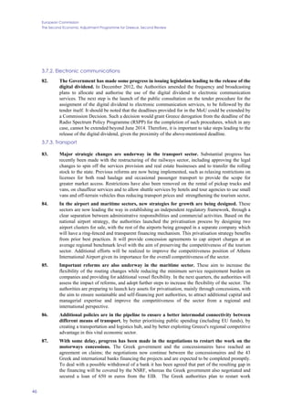 European Commission
The Second Economic Adjustment Programme for Greece. Second Review
46
3.7.2. Electronic communications
82. The Government has made some progress in issuing legislation leading to the release of the
digital dividend. In December 2012, the Authorities amended the frequency and broadcasting
plans to allocate and authorise the use of the digital dividend to electronic communication
services. The next step is the launch of the public consultation on the tender procedure for the
assignment of the digital dividend to electronic communication services, to be followed by the
tender itself. It should be noted that the deadlines provided for in the MoU could be extended by
a Commission Decision. Such a decision would grant Greece derogation from the deadline of the
Radio Spectrum Policy Programme (RSPP) for the completion of such procedures, which in any
case, cannot be extended beyond June 2014. Therefore, it is important to take steps leading to the
release of the digital dividend, given the proximity of the above-mentioned deadline.
3.7.3. Transport
83. Major strategic changes are underway in the transport sector. Substantial progress has
recently been made with the restructuring of the railways sector, including approving the legal
changes to spin off the services provision and real estate businesses and to transfer the rolling
stock to the state. Previous reforms are now being implemented, such as relaxing restrictions on
licenses for both road haulage and occasional passenger transport to provide the scope for
greater market access. Restrictions have also been removed on the rental of pickup trucks and
vans, on chauffeur services and to allow shuttle services by hotels and tour agencies to use small
vans and off-terrain vehicles thus reducing transport prices and strengthening the tourism sector,
84. In the airport and maritime sectors, new strategies for growth are being designed. These
sectors are now leading the way in establishing an independent regulatory framework, through a
clear separation between administrative responsibilities and commercial activities. Based on the
national airport strategy, the authorities launched the privatisation process by designing two
airport clusters for sale, with the rest of the airports being grouped in a separate company which
will have a ring-fenced and transparent financing mechanism. This privatisation strategy benefits
from prior best practices. It will provide concession agreements to cap airport charges at an
average regional benchmark level with the aim of preserving the competitiveness of the tourism
sector. Additional efforts will be realized to improve the competitiveness position of Athens
International Airport given its importance for the overall competitiveness of the sector.
85. Important reforms are also underway in the maritime sector. These aim to increase the
flexibility of the routing changes while reducing the minimum service requirement burden on
companies and providing for additional vessel flexibility. In the next quarters, the authorities will
assess the impact of reforms, and adopt further steps to increase the flexibility of the sector. The
authorities are preparing to launch key assets for privatisation, mainly through concessions, with
the aim to ensure sustainable and self-financing port authorities, to attract additional capital and
managerial expertise and improve the competitiveness of the sector from a regional and
international perspective.
86. Additional policies are in the pipeline to ensure a better intermodal connectivity between
different means of transport, by better prioritising public spending (including EU funds), by
creating a transportation and logistics hub, and by better exploiting Greece's regional competitive
advantage in this vital economic sector.
87. With some delay, progress has been made in the negotiations to restart the work on the
motorways concessions. The Greek government and the concessionaires have reached an
agreement on claims; the negotiations now continue between the concessionaires and the 43
Greek and international banks financing the projects and are expected to be completed promptly.
To deal with a possible withdrawal of a bank it has been agreed that part of the resulting gap in
the financing will be covered by the NSRF, whereas the Greek government also negotiated and
secured a loan of 650 m euros from the EIB. The Greek authorities plan to restart work
 