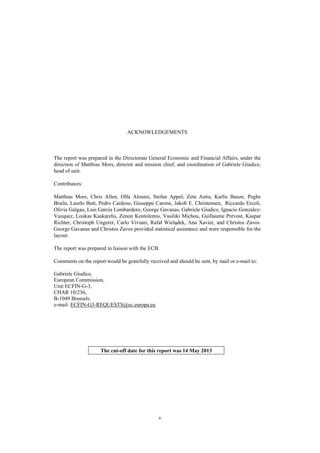 v
ACKNOWLEDGEMENTS
The report was prepared in the Directorate General Economic and Financial Affairs, under the
direction of Matthias Mors, director and mission chief, and coordination of Gabriele Giudice,
head of unit.
Contributors:
Matthias Mors, Chris Allen, Olfa Alouini, Stefan Appel, Zeta Astra, Karlis Bauze, Peghe
Braila, Laszlo Butt, Pedro Cardoso, Giuseppe Carone, Jakob E. Christensen, Riccardo Ercoli,
Olivia Galgau, Luis García Lombardero, George Gavanas, Gabriele Giudice, Ignacio Gonzalez-
Vazquez, Loukas Kaskarelis, Zenon Kontolemis, Vasiliki Michou, Guillaume Prèvost, Kaspar
Richter, Christoph Ungerer, Carlo Viviani, Rafał Wielądek, Ana Xavier, and Christos Zavos.
George Gavanas and Christos Zavos provided statistical assistance and were responsible for the
layout.
The report was prepared in liaison with the ECB.
Comments on the report would be gratefully received and should be sent, by mail or e-mail to:
Gabriele Giudice,
European Commission,
Unit ECFIN-G-3,
CHAR 10/236,
B-1049 Brussels.
e-mail: ECFIN-G3-REQUESTS@ec.europa.eu
The cut-off date for this report was 14 May 2013
 