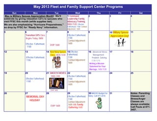 May 2013 Fleet and Family Support Center Programs
Sun Mon Tue Wed Thu Fri Sat
May is Military Spouse Appreciation Month! We’ll
celebrate by giving relaxation CD’s to spouses who
visit FFSC this month (while supplies last).
We are also emphasizing “Hurricane Preparedness,”
so drop by FFSC for “Ready Navy” information.
1 Command
Leadership Family
Advocacy Training,
0800-1530; Effective
Fatherhood, 1100; Combat
Adjustment 1600
2 3 4
5 6
Transition GPS Class
Begins Today, 0800
Effective Fatherhood,
1100
7
DVIP 1600
8
Effective Fatherhood,
1100
Combat Adjustment
1600
9 10 Military Spouse
Appreciation Day!
11
12 13
Effective Fatherhood,
1100
14 New Navy Spouse
Class, 0830-1430
15Effective
Fatherhood,
1100
Combat Adjustment
1600
16 Advanced Stress
Management:
Problem Solving,
1130-1215;
Writing a Mission
Statement for Your
Marriage, 1400-1530
17 18
19 20
Effective Fatherhood,
1100
21 SMOOTH MOVES,
1000-1200
DVIP 1600
22
Effective Fatherhood,
1100
Combat Adjustment
1600;
23 24 25
26 27
MEMORIAL DAY
HOLIDAY
28
DVIP 1600
29
Effective Fatherhood,
1100
Combat Adjustment
1600; I.A. Family
Gathering 1600
30NMCRS Budget for
Baby; Call 871-2610.
31 Notes: Parenting
Classes and
Stress/Anger
Classes are
always available;
Call Paula at 871-
3457.
 
 