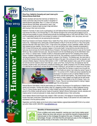 HammerTime
Benefits of Homeownership
From a dollars and cents viewpoint, owning your own home makes good
sense. When tax time rolls around, you have the benefit of deducting the
interest paid on the mortgage throughout the year. Probably the biggest
advantage, though, is the fact that the principal you pay on the mortgage is
like putting money in the bank, in the form of equity.
HABBITATFORHUMANITYOFUTAHCOUNTY
News
Pikus Pace, Habitat for Humanity and Lowe’s team up for
National Women Build Week
Women volunteers will raise their hammers at Habitat for Hu-
manity construction sites across the country in recognition of
National Women Build Week, May 4 -12. Now in its sixth year,
National Women Build Week, sponsored by Lowe’s, chal-
lenges women to devote at least one day to help build afford-
able housing in their local communities.
Habitat for Humanity of Utah County is participating in its sixth National Women Build Week and will be building with
local women from May 4, 2013 through May 10, 2103. Women throughout the community will be helping to put up
siding and hang drywall at a home currently being built with the Artanduaga family at 1042 North 950 West, Provo. The
cost for participation will be $20.00 and includes an invitation to the kickoff breakfast, t-shirt, door prizes, and much
more. Lowe’s and Ancestry.com are sponsoring the local event.
World Cup Champion and Olympic Skeleton Racer, Noelle Pikus Pace, will join community women during the week to
build on the Artanduaga home; starting with a kickoff breakfast on May 4th at the site at 9:00 a.m. Pikus Pace gradu-
ated from Mountain View High School in 2001. In high school she competed in soccer, basketball, softball, track and
field, bobsled and also skeleton. She then went on to run track and field at Utah Valley University and graduated in
2005 1st team All-American with a bachelor Degree in Community Health. During that time she also broke the UVU
high jump record and was the NJCAA National Discus Champion. She became the first woman to ever win the Overall
World Cup Title in skeleton that same year. She was favored to win the Gold Medal going into the 2006 Winter Olym-
pics. At the U.S. Olympic trials in October of 2005 an unfortunate accident kept her from competing at the Olympic
Games. A bobsled unexpectedly came out of the track and hit her. She sustained a compound fracture to her lower
right leg and because of this injury she was unable to compete in the Olympics. The following year, she came back to
win the World Championships by the largest margin the history of the sport. She continued on with her education and
received a Masters degree in Business Administration in 2007. In 2008 Noelle decided to take a year off from competi-
tion and she and her husband Janson had a little girl, Lacee Lynne Pace. During this time, she started her own hat
business, SnowFire Hats, and continued to compete the following year. Noelle competed in the 2010 Winter Olympics,
on a sled that her husband built, and was the top U.S finisher, finishing 4th, just one-tenth of a second out of the med-
als. She retired after the Olympics to spend more time with her
family and Noelle and Janson had a baby boy named Traycen in
2011. The summer of 2012, Noelle and Janson decided that she
would give it one last try to earn an Olympic Medal, but only if
their family could all travel together. They raised enough money
last season to make it happen and Noelle had her best results
ever, including a Gold Medal on the 2014 Olympic Track in So-
chi, Russia. They are now looking forward to making it happen
again this coming season.
National Women Build Week is held the week leading up to Mother’s Day because of its significance to Habitat home-
owners and volunteers. Families with children make up a staggering number of those in need of adequate housing.
The U.S. Census Bureau reports more than 16 million children are living in poverty in the United States. Nearly 48
percent of the children reside with women heads-of-household. Habitat’s Women Build program recruits, educates and
inspires women to build and advocate for simple, decent and affordable homes in their communities.
Since Habitat’s Women Build Program was created in 1998, more than 2,100 Habitat for Humanity Women Build
houses have been constructed in partnership with low-income families. Nearly 41,000 women from all 50 states have
volunteered in the five previous events.
Registration and further details can be found online at www.habitatuc.org/events/womenbuild2013.html or by contact-
ing LeAnn Hillam at (801) 368-2250 or leann@habitatuc.org.
May 2013
 