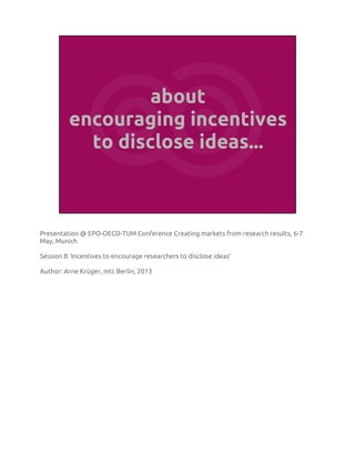 about
encouraging incentives
to disclose ideas...
Presentation @ EPO-OECD-TUM Conference Creating markets from research results, 6-7
May, Munich
Session B ‘Incentives to encourage researchers to disclose ideas’
Author: Arne Krüger, mtc Berlin, 2013
 
