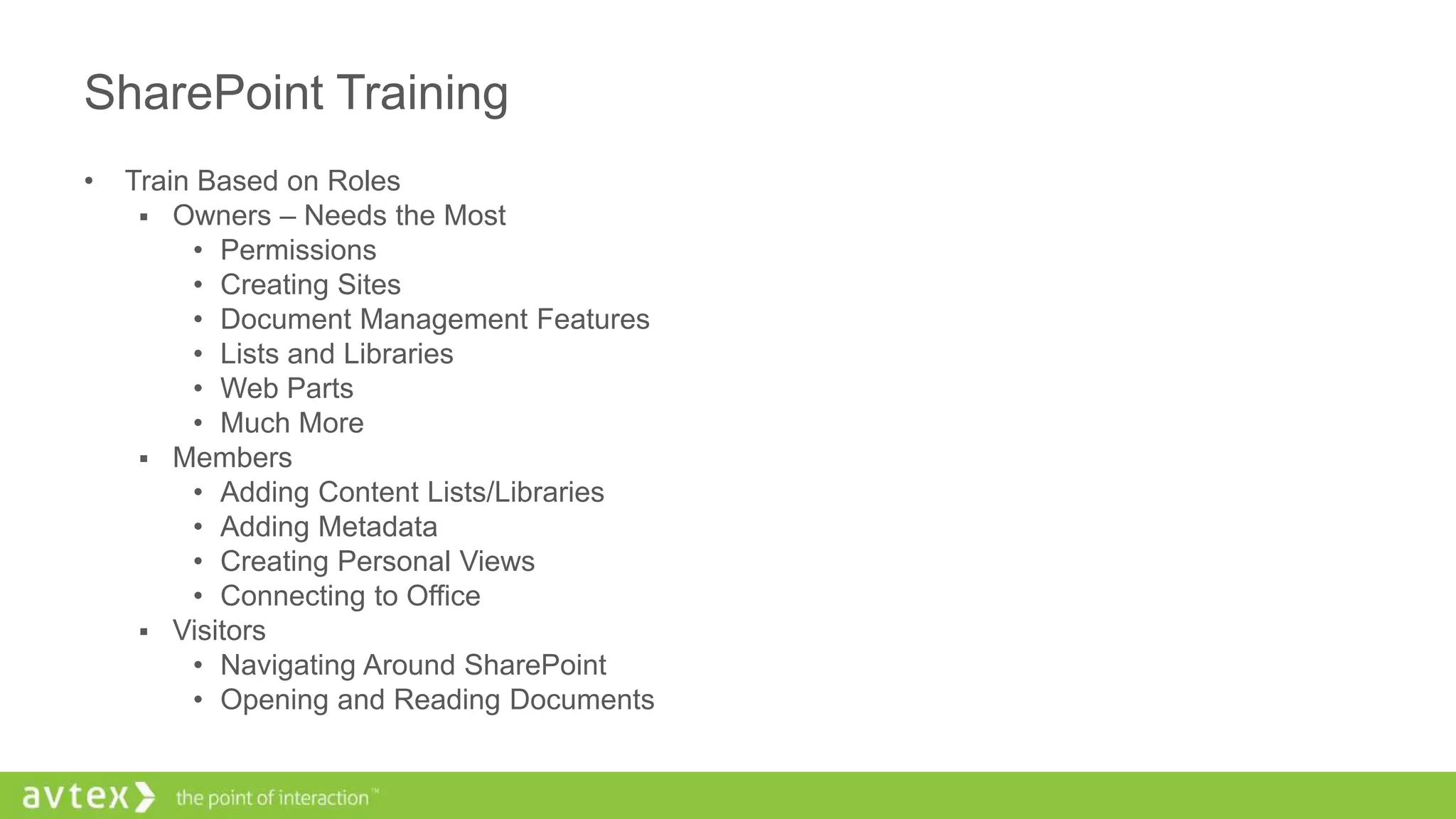 SharePoint Training
• Train Based on Roles
 Owners – Needs the Most
• Permissions
• Creating Sites
• Document Management Features
• Lists and Libraries
• Web Parts
• Much More
 Members
• Adding Content Lists/Libraries
• Adding Metadata
• Creating Personal Views
• Connecting to Office
 Visitors
• Navigating Around SharePoint
• Opening and Reading Documents
 