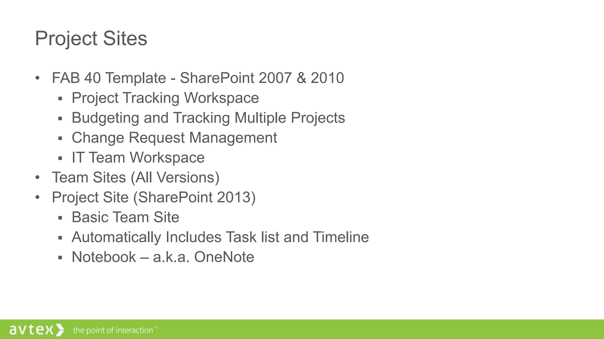 Project Sites
• FAB 40 Template - SharePoint 2007 & 2010
 Project Tracking Workspace
 Budgeting and Tracking Multiple Projects
 Change Request Management
 IT Team Workspace
• Team Sites (All Versions)
• Project Site (SharePoint 2013)
 Basic Team Site
 Automatically Includes Task list and Timeline
 Notebook – a.k.a. OneNote
 