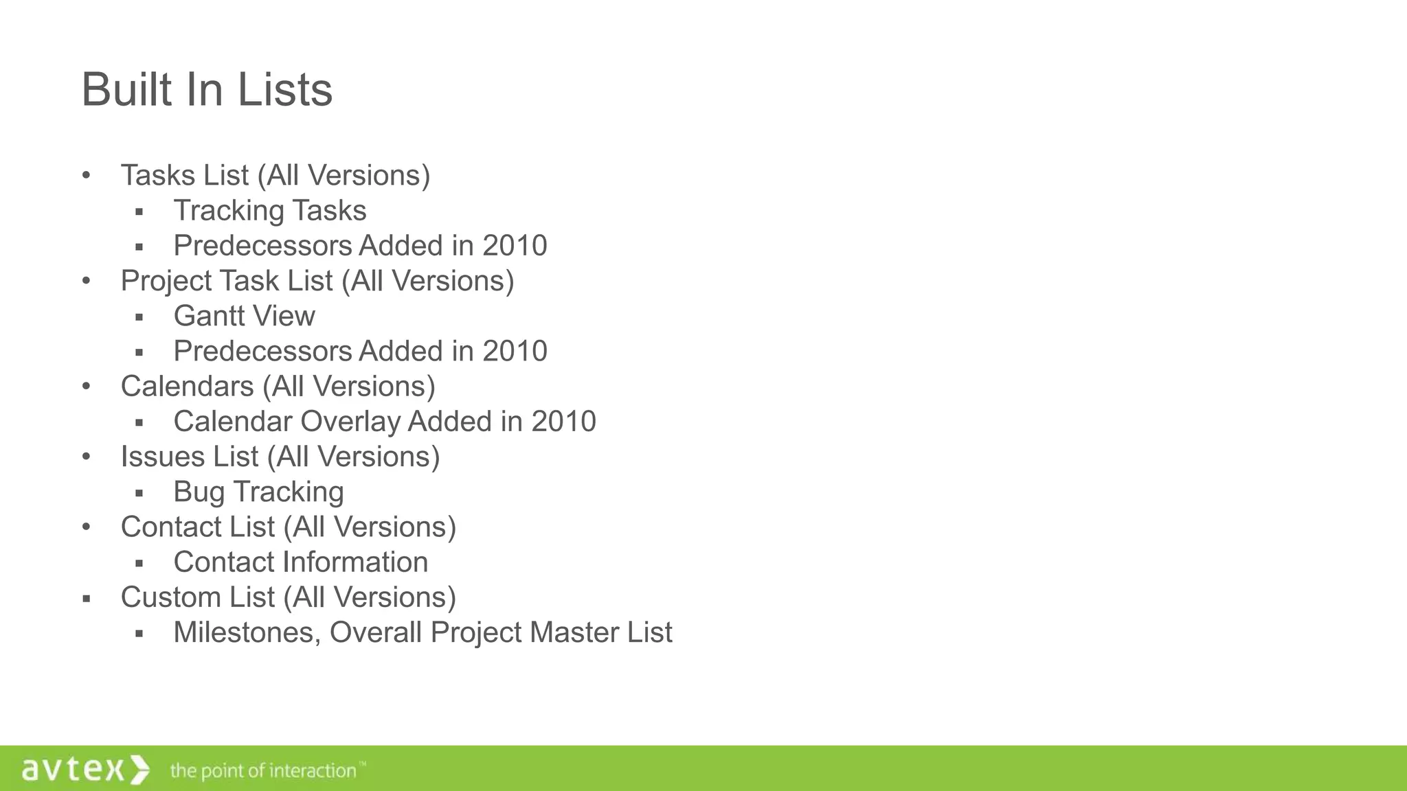 Built In Lists
• Tasks List (All Versions)
 Tracking Tasks
 Predecessors Added in 2010
• Project Task List (All Versions)
 Gantt View
 Predecessors Added in 2010
• Calendars (All Versions)
 Calendar Overlay Added in 2010
• Issues List (All Versions)
 Bug Tracking
• Contact List (All Versions)
 Contact Information
 Custom List (All Versions)
 Milestones, Overall Project Master List
 