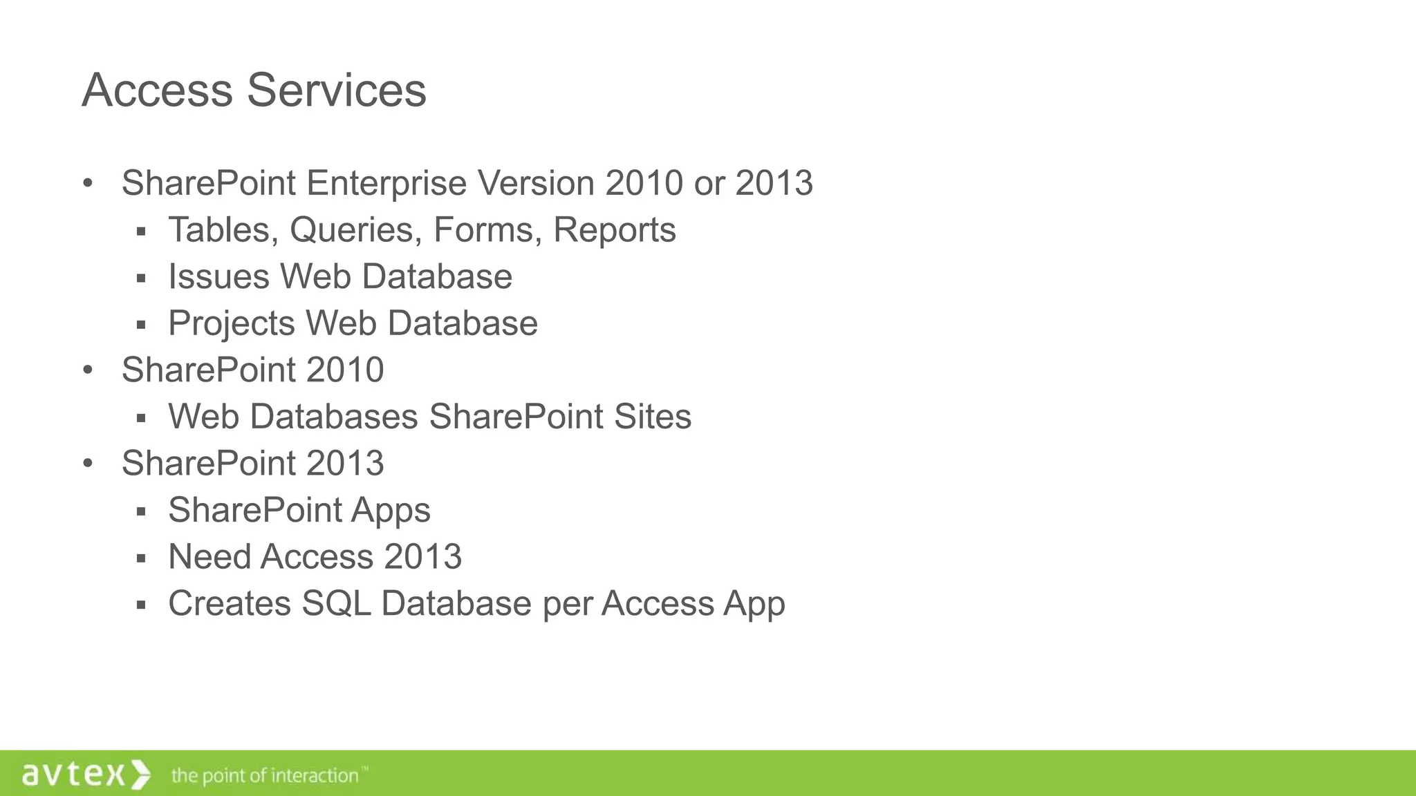 Access Services
• SharePoint Enterprise Version 2010 or 2013
 Tables, Queries, Forms, Reports
 Issues Web Database
 Projects Web Database
• SharePoint 2010
 Web Databases SharePoint Sites
• SharePoint 2013
 SharePoint Apps
 Need Access 2013
 Creates SQL Database per Access App
 