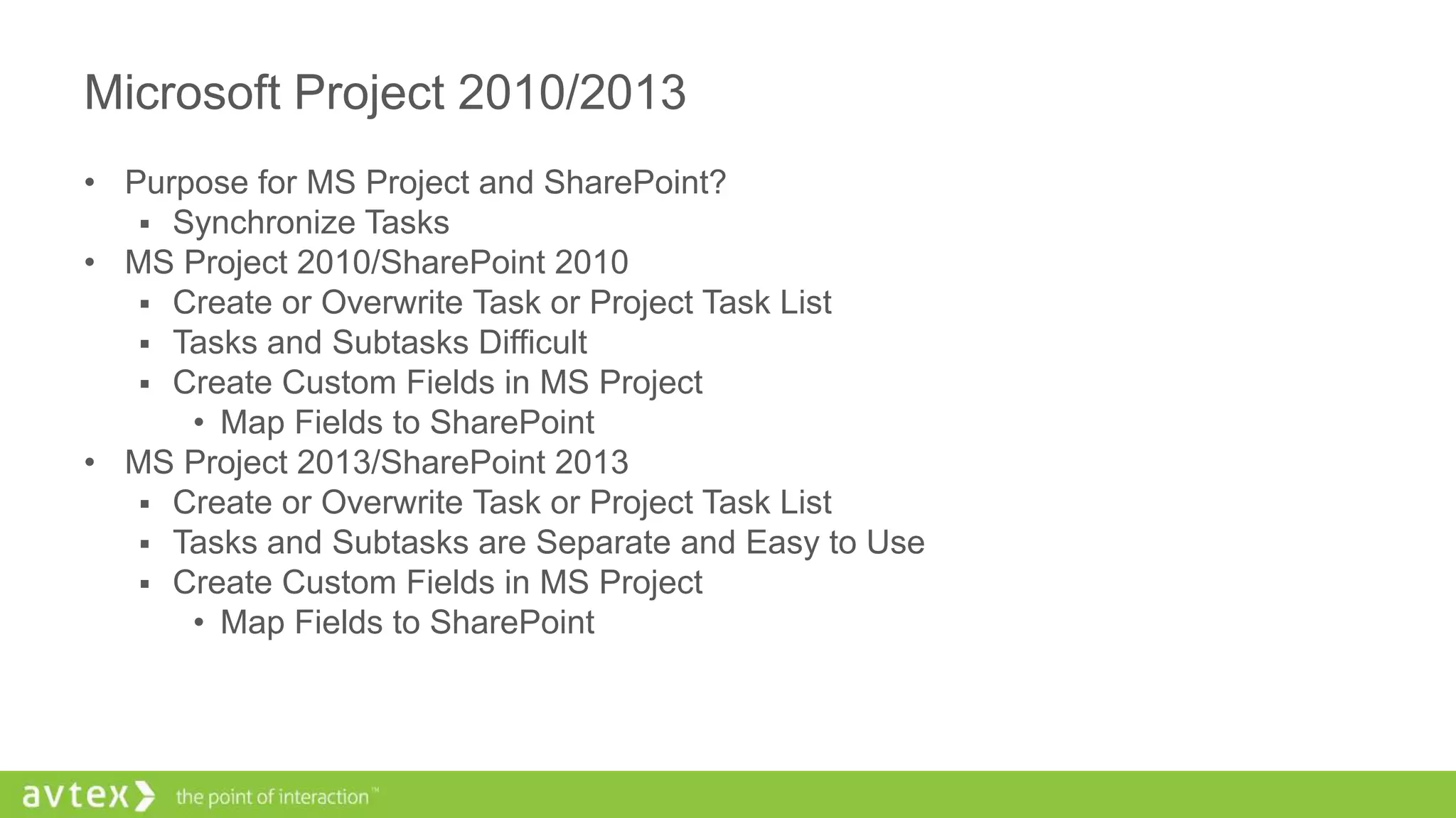 Microsoft Project 2010/2013
• Purpose for MS Project and SharePoint?
 Synchronize Tasks
• MS Project 2010/SharePoint 2010
 Create or Overwrite Task or Project Task List
 Tasks and Subtasks Difficult
 Create Custom Fields in MS Project
• Map Fields to SharePoint
• MS Project 2013/SharePoint 2013
 Create or Overwrite Task or Project Task List
 Tasks and Subtasks are Separate and Easy to Use
 Create Custom Fields in MS Project
• Map Fields to SharePoint
 