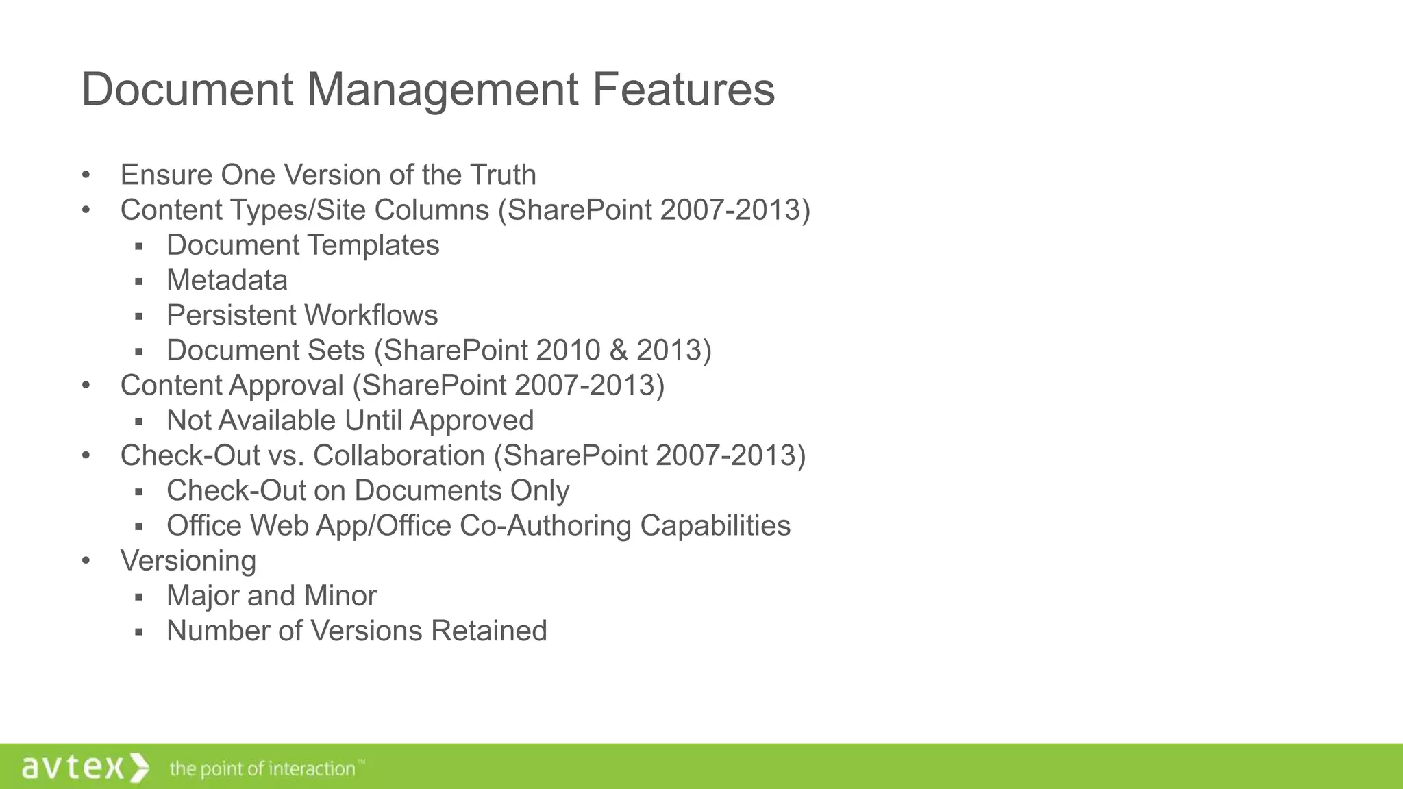 Document Management Features
• Ensure One Version of the Truth
• Content Types/Site Columns (SharePoint 2007-2013)
 Document Templates
 Metadata
 Persistent Workflows
 Document Sets (SharePoint 2010 & 2013)
• Content Approval (SharePoint 2007-2013)
 Not Available Until Approved
• Check-Out vs. Collaboration (SharePoint 2007-2013)
 Check-Out on Documents Only
 Office Web App/Office Co-Authoring Capabilities
• Versioning
 Major and Minor
 Number of Versions Retained
 