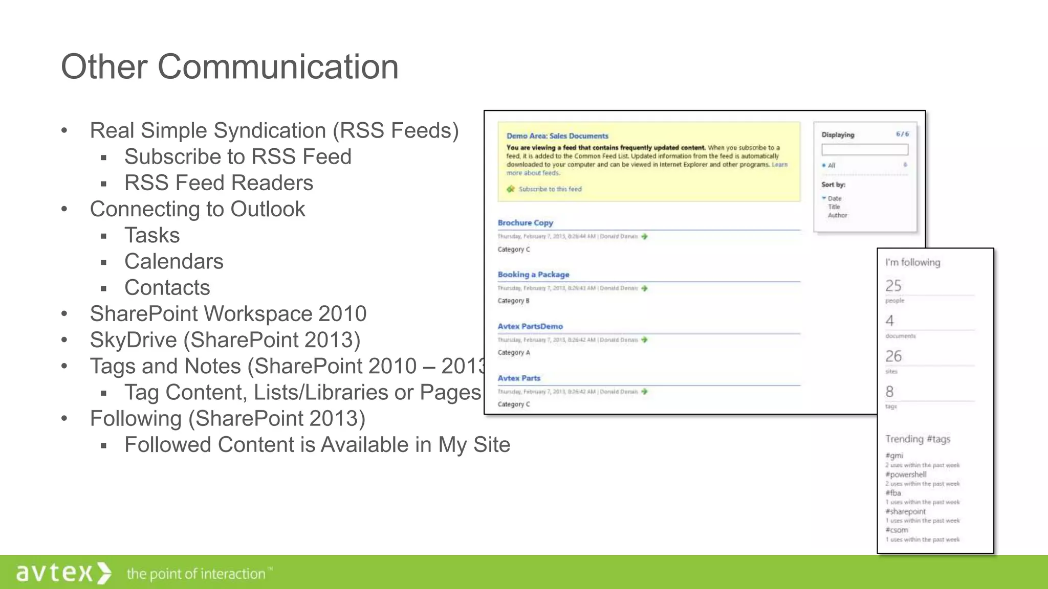 Other Communication
• Real Simple Syndication (RSS Feeds)
 Subscribe to RSS Feed
 RSS Feed Readers
• Connecting to Outlook
 Tasks
 Calendars
 Contacts
• SharePoint Workspace 2010
• SkyDrive (SharePoint 2013)
• Tags and Notes (SharePoint 2010 – 2013)
 Tag Content, Lists/Libraries or Pages
• Following (SharePoint 2013)
 Followed Content is Available in My Site
 