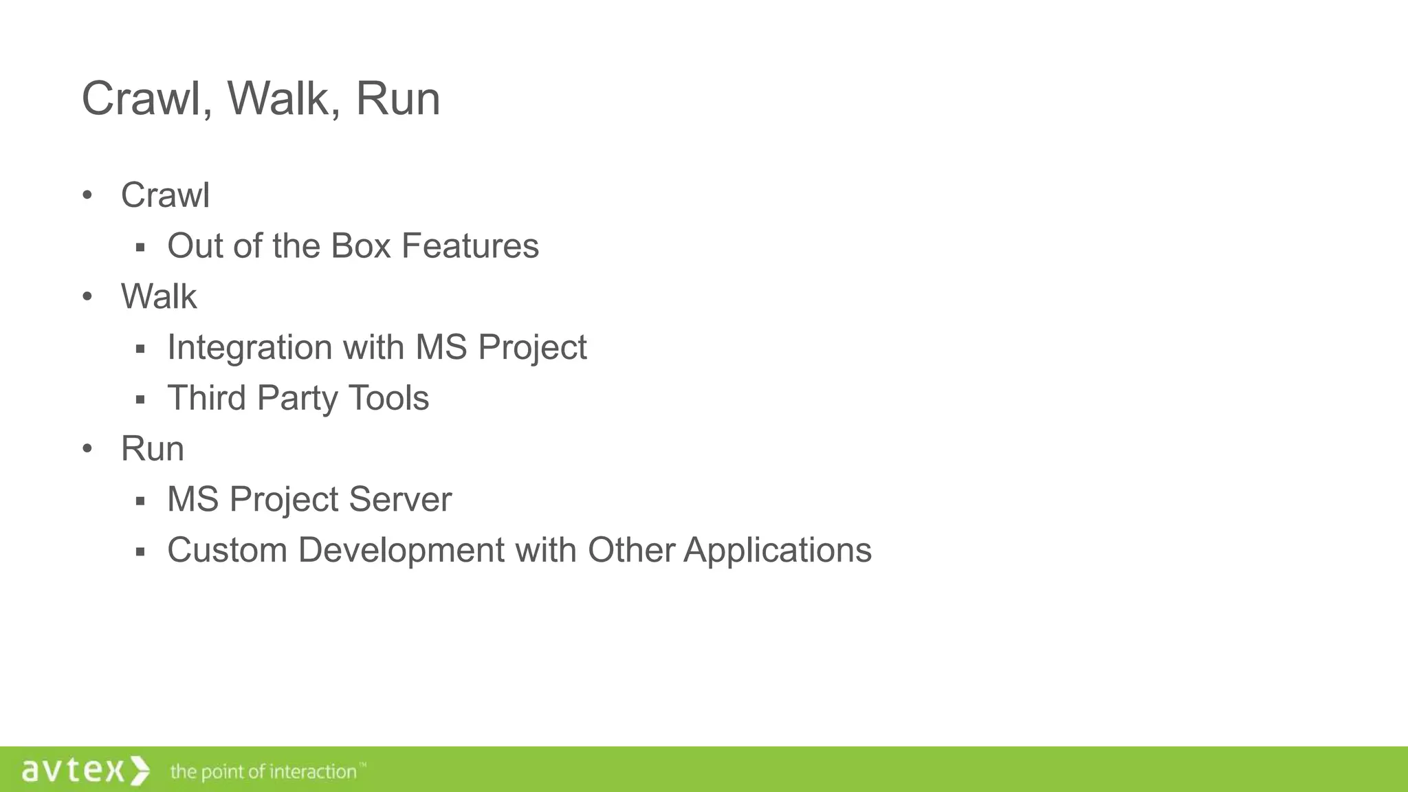 Crawl, Walk, Run
• Crawl
 Out of the Box Features
• Walk
 Integration with MS Project
 Third Party Tools
• Run
 MS Project Server
 Custom Development with Other Applications
 