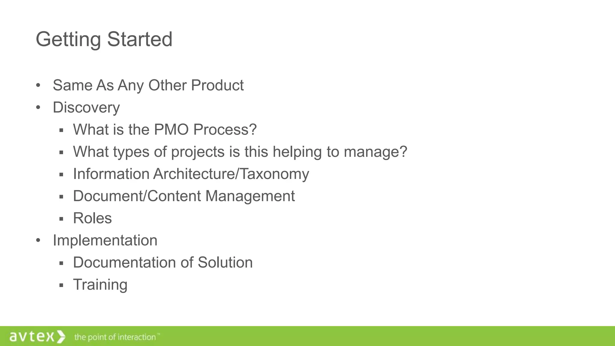 Getting Started
• Same As Any Other Product
• Discovery
 What is the PMO Process?
 What types of projects is this helping to manage?
 Information Architecture/Taxonomy
 Document/Content Management
 Roles
• Implementation
 Documentation of Solution
 Training
 