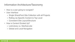 Information Architecture/Taxonomy
• How is a user going to navigate?
• User Interface
 Single SharePoint Site Collection with all Projects
 Rolling Up Specific Content to Top Level
 Consistent Site Layout/Structure
• How is Content Divided Up?
 List/Library vs. Site/Sub-site
 Global and Local Navigation
 