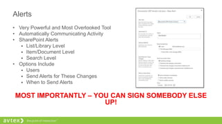 Alerts
• Very Powerful and Most Overlooked Tool
• Automatically Communicating Activity
• SharePoint Alerts
 List/Library Level
 Item/Document Level
 Search Level
• Options Include
 Users
 Send Alerts for These Changes
 When to Send Alerts
MOST IMPORTANTLY – YOU CAN SIGN SOMEBODY ELSE
UP!
 
