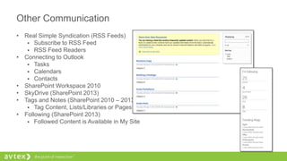 Other Communication
• Real Simple Syndication (RSS Feeds)
 Subscribe to RSS Feed
 RSS Feed Readers
• Connecting to Outlook
 Tasks
 Calendars
 Contacts
• SharePoint Workspace 2010
• SkyDrive (SharePoint 2013)
• Tags and Notes (SharePoint 2010 – 2013)
 Tag Content, Lists/Libraries or Pages
• Following (SharePoint 2013)
 Followed Content is Available in My Site
 