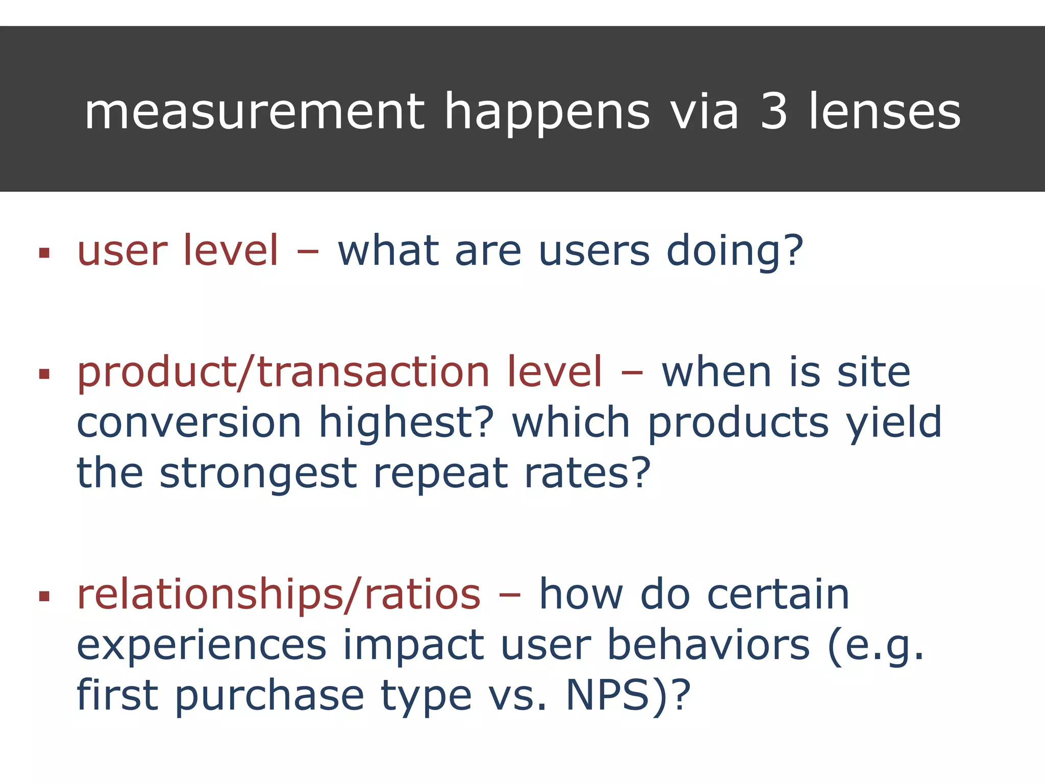 measurement happens via 3 lenses
 user level – what are users doing?
 product/transaction level – when is site
conversion highest? which products yield
the strongest repeat rates?
 relationships/ratios – how do certain
experiences impact user behaviors (e.g.
first purchase type vs. NPS)?
 