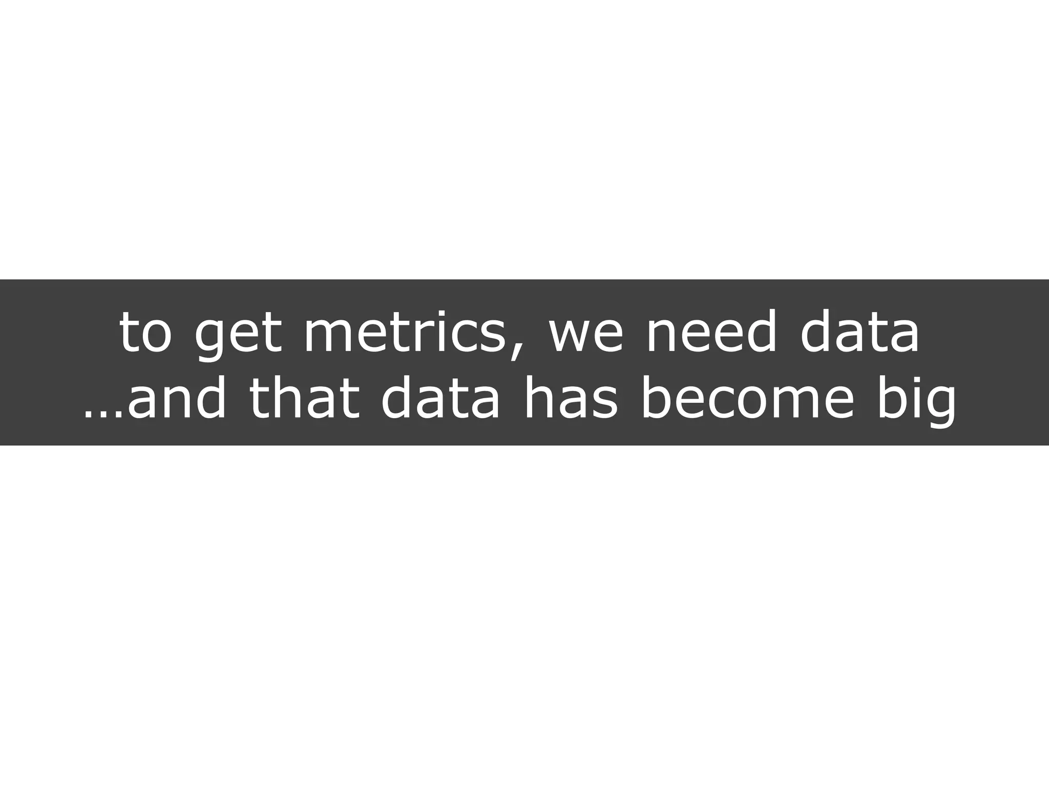 to get metrics, we need data
…and that data has become big
 