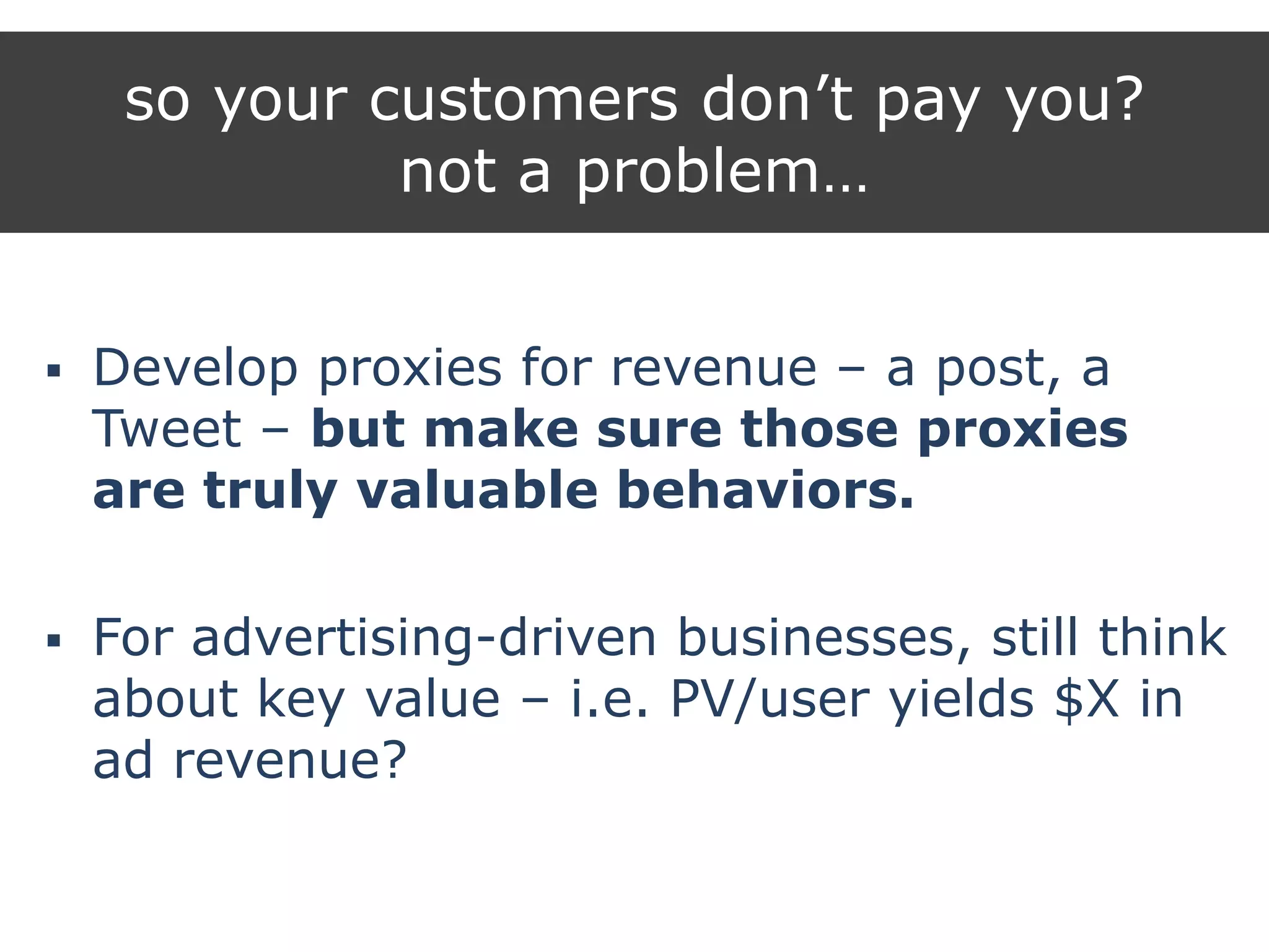 so your customers don‟t pay you?
not a problem…
 Develop proxies for revenue – a post, a
Tweet – but make sure those proxies
are truly valuable behaviors.
 For advertising-driven businesses, still think
about key value – i.e. PV/user yields $X in
ad revenue?
 