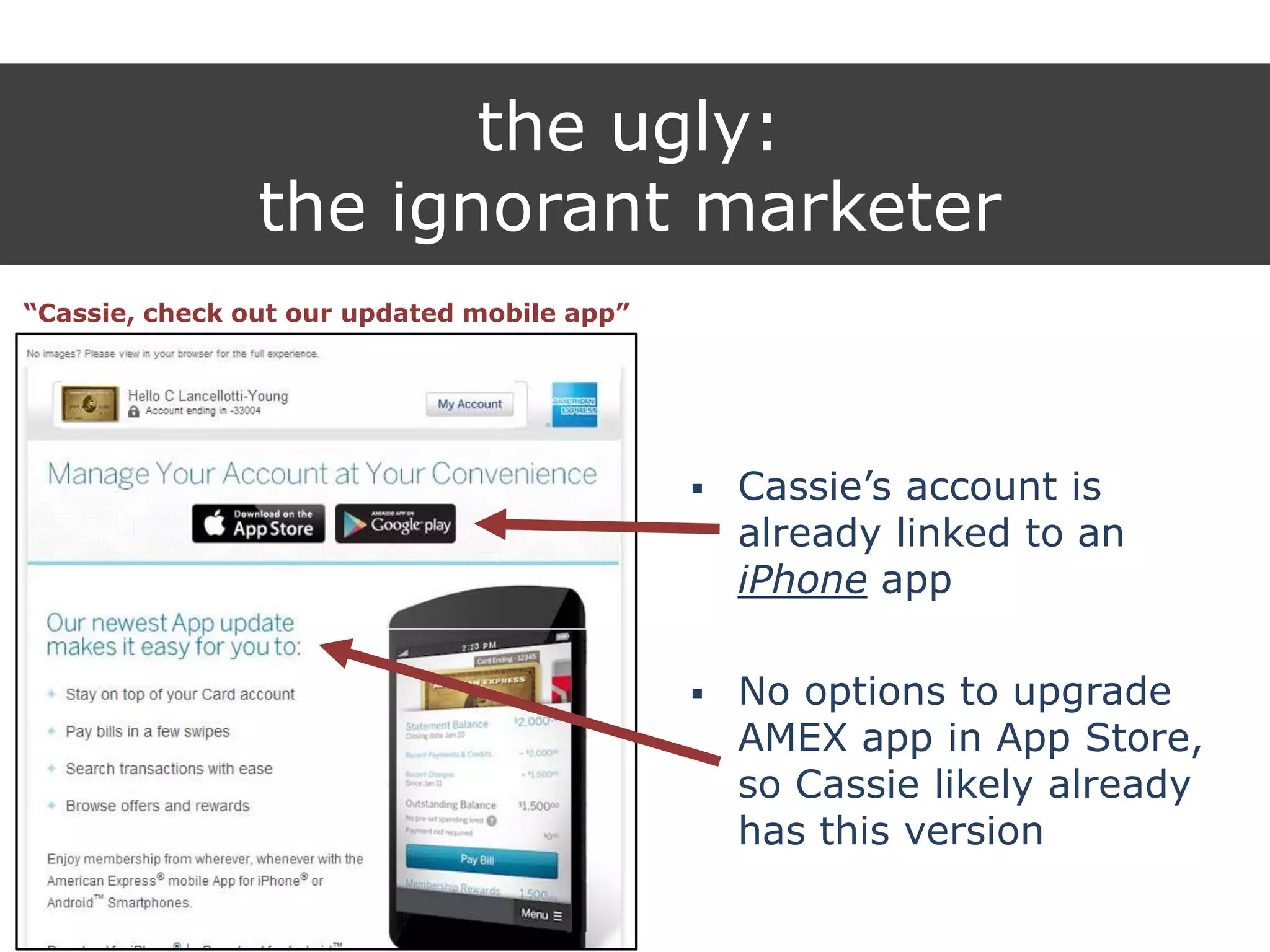 the ugly:
the ignorant marketer
“Cassie, check out our updated mobile app”
 Cassie‟s account is
already linked to an
iPhone app
 No options to upgrade
AMEX app in App Store,
so Cassie likely already
has this version
 