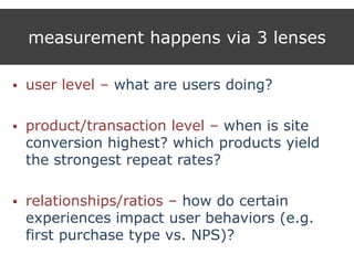 measurement happens via 3 lenses
 user level – what are users doing?
 product/transaction level – when is site
conversion highest? which products yield
the strongest repeat rates?
 relationships/ratios – how do certain
experiences impact user behaviors (e.g.
first purchase type vs. NPS)?
 