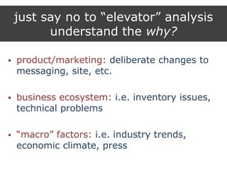 just say no to “elevator” analysis
understand the why?
 product/marketing: deliberate changes to
messaging, site, etc.
 business ecosystem: i.e. inventory issues,
technical problems
 “macro” factors: i.e. industry trends,
economic climate, press
 