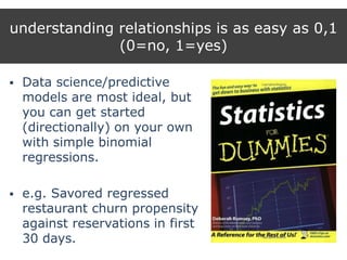 understanding relationships is as easy as 0,1
(0=no, 1=yes)
 Data science/predictive
models are most ideal, but
you can get started
(directionally) on your own
with simple binomial
regressions.
 e.g. Savored regressed
restaurant churn propensity
against reservations in first
30 days.
 