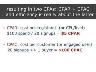 resulting in two CPAs: CPAR + CPAC
…and efficiency is really about the latter
 CPAR: cost per registrant (or CPL/lead)
$100 spend / 20 signups = $5 CPAR
 CPAC: cost per customer (or engaged user)
20 signups >> 1 buyer = $100 CPAC
 