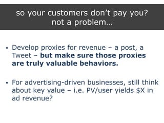 so your customers don‟t pay you?
not a problem…
 Develop proxies for revenue – a post, a
Tweet – but make sure those proxies
are truly valuable behaviors.
 For advertising-driven businesses, still think
about key value – i.e. PV/user yields $X in
ad revenue?
 