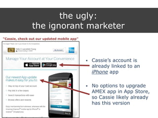 the ugly:
the ignorant marketer
“Cassie, check out our updated mobile app”
 Cassie‟s account is
already linked to an
iPhone app
 No options to upgrade
AMEX app in App Store,
so Cassie likely already
has this version
 