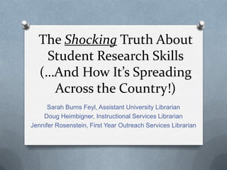 The Shocking Truth About
Student Research Skills
(…And How It’s Spreading
Across the Country!)
Sarah Burns Feyl, Assistant University Librarian
Doug Heimbigner, Instructional Services Librarian
Jennifer Rosenstein, First Year Outreach Services Librarian
 