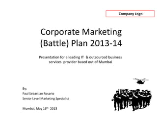 Company Logo
Corporate Marketing
(Battle) Plan 2013-14
By:
Paul Sebastian Rosario
Senior Level Marketing Specialist
Mumbai, May 16th 2013
Presentation for a leading IT & outsourced business
services provider based out of Mumbai
 