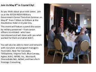 Join Us May 8th in Crystal City!
As you think about your next career, join
us at the AFCEA NOVA Military
Government Career Transition Seminar on
May 8th from 7:30am to 9:00am at the
Doubletree Hotel in Crystal City.
This event will feature a panel discussion
by military personnel – from senior
officers to enlisted - who have
transitioned and will share with you what
worked for them and what didn’t.
You will also be able to meet and network
with recruiters and program managers
from CACI, Next Tier Concepts,
TEKSystems, Virginia Tech, Blue Canopy,
Agilex, NJVC, IMTAS, Inc., Microsoft,
ClearedJobs.Net, AdNet, and ExecuTech
Strategic Consulting.
 