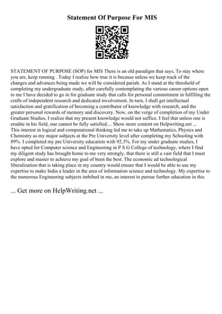 Statement Of Purpose For MIS
STATEMENT OF PURPOSE (SOP) for MIS There is an old paradigm that says, To stay where
you are, keep running . Today I realize how true it is because unless we keep track of the
changes and advances being made we will be considered pariah. As I stand at the threshold of
completing my undergraduate study, after carefully contemplating the various career options open
to me I have decided to go in for graduate study that calls for personal commitment in fulfilling the
crafts of independent research and dedicated involvement. In turn, I shall get intellectual
satisfaction and gratification of becoming a contributor of knowledge with research, and the
greater personal rewards of memory and discovery. Now, on the verge of completion of my Under
Graduate Studies, I realize that my present knowledge would not suffice. I feel that unless one is
erudite in his field, one cannot be fully satisfied.... Show more content on Helpwriting.net ...
This interest in logical and computational thinking led me to take up Mathematics, Physics and
Chemistry as my major subjects at the Pre University level after completing my Schooling with
89%. I completed my pre University education with 92.3%. For my under graduate studies, I
have opted for Computer science and Engineering in P S G College of technology, where I find
my diligent study has brought home to me very strongly, that there is still a vast field that I must
explore and master to achieve my goal of been the best. The economic ad technological
liberalization that is taking place in my country would ensure that I would be able to use my
expertise to make India a leader in the area of information science and technology. My expertise to
the numerous Engineering subjects imbibed in me, an interest to pursue further education in this
... Get more on HelpWriting.net ...
 