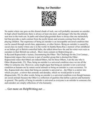 Being An Outsider
No matter where one goes on this dismal chunk of rock, one will probably encounter an outsider.
In high school lunchrooms there is always at least one poor, sad teenager who has the unlucky
seat next to the trash can. In parks and school playgrounds there is always that one melancholy
kid that provides a stark contrast from the joyful shouts and screams coming from the other
playing children. The experience of being an outsider is an inescapable universal condition that
can be caused through social class, appearance, or other factors. Being an outsider is caused by
social class no matter where one is in the world. In Santha Rama Rau s memoir of her childhood
as an Indian girl in British controlled India, she talked about how she and her sister were seen as
outsiders in their British run school... Show more content on Helpwriting.net ...
In Ryszard Kapuscinski s lecture, Encountering the Other: The Challenge for the 21st Century ,
Kapuscinski argues that everyone is part of another group that is deemed the Other .
Kapuscinski states that Others are indeed Others, but for those Others, I am the one who is
Other (Kapuscinski, 22). Thus, being an outsider is a universal condition since we are all the
Other to someone else. However, some might argue that being an outsider is not a universal
condition as humans are by nature social animals so being an outsider is a rare occurence. To
this, Kapuscinski also states that being an outsider is universal as ...the Other is a mirror into
which you peer...a mirror that unmasks and denudes, which we would prefer to avoid
(Kapuscinski, 28). In other words, being an outsider is a universal condition even though humans
are social animals because the Other is a reflection of qualities that define a person and humanity
in general. The quality of being in outsider is universal as everyone is an outsider to someone else
and outsiders are simply reflections of who humanity
... Get more on HelpWriting.net ...
 