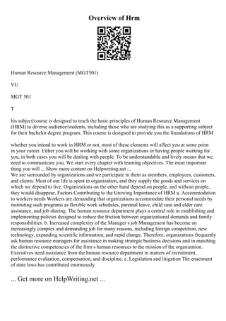 Overview of Hrm
Human Resource Management (MGT501)
VU
MGT 501
T
his subject/course is designed to teach the basic principles of Human Resource Management
(HRM) to diverse audience/students, including those who are studying this as a supporting subject
for their bachelor degree program. This course is designed to provide you the foundations of HRM
whether you intend to work in HRM or not, most of these elements will affect you at some point
in your career. Either you will be working with some organizations or having people working for
you, in both cases you will be dealing with people. To be understandable and lively means that we
need to communicate you. We start every chapter with learning objectives. The most important
thing you will ... Show more content on Helpwriting.net ...
We are surrounded by organizations and we participate in them as members, employees, customers,
and clients. Most of our life is spent in organization, and they supply the goods and services on
which we depend to live. Organizations on the other hand depend on people, and without people,
they would disappear. Factors Contributing to the Growing Importance of HRM a. Accommodation
to workers needs Workers are demanding that organizations accommodate their personal needs by
instituting such programs as flexible work schedules, parental leave, child care and elder care
assistance, and job sharing. The human resource department plays a central role in establishing and
implementing policies designed to reduce the friction between organizational demands and family
responsibilities. b. Increased complexity of the Manager s job Management has become an
increasingly complex and demanding job for many reasons, including foreign competition, new
technology, expanding scientific information, and rapid change. Therefore, organizations frequently
ask human resource managers for assistance in making strategic business decisions and in matching
the distinctive competencies of the firm s human resources to the mission of the organization.
Executives need assistance from the human resource department in matters of recruitment,
performance evaluation, compensation, and discipline. c. Legislation and litigation The enactment
of state laws has contributed enormously
... Get more on HelpWriting.net ...
 
