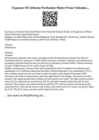 Exposure Of Airborne Particulate Matter From Vehicular...
Exposure to Airborne Particulate Matter from Vehicular Exhaust Results in Progression of Brain
Injury Following Experimental Stroke
Qinghai Liu, Ryan Radwanski, Robin Babadjouni, Peter Baumbacher, Shuhan He, Jonathan Russin,
Todd Morgan, Constantinos Sioutas, Caleb Finch, William J. Mack
Abstract
Introduction
Methods
Animals
All procedures utilized in this study were approved by the Institutional Animal Care and Use
Committee (IACUC; protocol # 11968) of the University of Sothern California and carried out in
accordance with the Guide for the Care and Use of Laboratory Animals (NIH). Cohorts consisted
of male C57BL/6J mice (15 16 weeks of age; 24 29g).
Middle cerebral artery occlusion Mice were anesthetized with 4% isofluorine at induction and
maintained at 2% isofluorine during the procedure. Rectal temperature was maintained at 35.5 C,
and a midline cranial incision was made in order to attach a laser doppler flowmetry (LDF)
microtip to the skull at 1mm posterior and 5mm right lateral to the bregma. The mouse was then
rotated to the supine position and a midline cervical incision was made. The right common carotid
artery (CCA), right external carotid artery (ECA), and right internal carotid artery (ICA) were
exposed. Three sutures were placed loosely around the CCA, and one suture was placed loosely
around the ECA. Once all the sutures were in place, the rostral most CCA suture was used to ligate
the CCA. The ECA suture was then used to ligate the ECA, and a
... Get more on HelpWriting.net ...
 