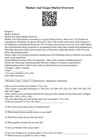 Market And Target Market Overview
Chapter 5
Market Analysis
Market and Target Market Overview
Market: Fast food Industry According to a recent Nielsen Survey, there was a 13% decline on
expenditures of Filipinos on grocery from 2012 2014. This result was because of the increase in
the frequency of households dining out. 25% of each consumer dine out every week. QSR (Quick
Serve Restaurants) attract customers to get prepared meals rather than a hassle food preparation at
home that takes more effort and consume most of their time which they prefer to allot for work
rather than preparing food.
Source: http://www.nielsen.com/ph/en/insights/news/2014/filipinos flock to fastfood convenience
stores to get meals.html
Target Market Overview Since the proposed ... Show more content on Helpwriting.net ...
We are the Third year Entrepreneurship from the College of Commerce and Business
Administration and we d like to hear what you think about our awesome products.
1.Gender: o Male o Female
2.Age* ___________
3.Are you a student? o Yes o No
4.Of what University?
___________________________
5.Residence Type: o Home o Condominium o Apartment o Dormitory
6.Do you live far from your family? o Yes o No
7.How much is your daily allowance? o 100 150 o 151 200 o 201 250 o 251 300 o 301 350 o 351
400 o 401 higher
8.How much is your estimated allotment for food given the amount of your allowance? o Higher
than 50% o 50% o 30% o 20%
9.Do you often hang out with friends when you eat outside? o Yes o No
10.Do you eat pizza? o Yes o No, why? ____________________
11.How often do you buy pizza n a monthly basis?
___________________________
12.What brand of pizza usually comes to your mind?
13.What Pizza flavor do you like the most?
14.What qualities of pizza do you look for?
15.Are you familiar with a pizza cake?
16.Are you willing to try our pizza cake? o Yes o No, if no why? _______________________
17.Which crust do you prefer? o Thin o Thick
 