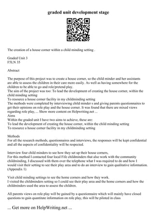 graded unit development stage
The creation of a house corner within a child minding setting .
Graded Unit 3
F5LN 35
Abstract
The purpose of this project was to create a house corner, so the child minder and her assistants
are able to assess the children in their care more easily. As well as having somewhere for the
children to be able to go and role/pretend play.
The aim of the project was too: To lead the development of creating the house corner, within the
child minding setting
To resource a house corner facility in my childminding setting
The methods were completed by interviewing child minder s and giving parents questionnaires to
get their opinions on role play and the house corner. It was found that there are mixed views
regarding role play, ... Show more content on Helpwriting.net ...
Aims
Within the graded unit I have two aims to achieve, these are:
To lead the development of creating the house corner, within the child minding setting
To resource a house corner facility in my childminding setting
Methods
For all the research methods, questionnaires and interviews, the responses will be kept confidential
and all the aspects of confidentiality will be respected.
Interview four child minders to see how they set up their house corners,
For this method I contacted four local Fife childminders that also work with the community
childminding, I discussed with them over the telephone what I was required to do and how I
would visit their setting to see their play area and to do an interview to gain qualitative information.
(Appendix 1)
Visit child minding settings to see the home corners and how they work.
I visited the childminders setting so I could see their play area and the home corners and how the
childminders used the area to assess the children.
All parents views on role play will be gained by a questionnaire which will mainly have closed
questions to gain quantitate information on role play, this will be piloted in class
... Get more on HelpWriting.net ...
 