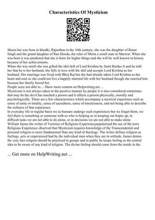 Characteristics Of Mysticism
Meera bai was born in khudki, Rajasthan in the 16th century; she was the daughter of Ratan
Singh and the grand daughter of Rao Dooda, the ruler of Merta a small state in Marwar. When she
was born it was predicted that she is born for higher things and she will be well known in history
because of her achievements.
When she was small she was gifted the idol doll of Lord Krishna by Saint Raidas Ji and he told
her that he is her husband, she falls in love with the idol and accepts Lord Krishna as her
husband. Her marriage was fixed with Bhoj Raj but she had already taken Lord Krishna as her
heart and soul so she could not live a happily married life with her husband though she married him
because her family forced her.
People were not able to ... Show more content on Helpwriting.net ...
Mysticism is not always taken in the positive manner by people it is also considered sometimes
that may be the devil has touched a person and it affects a person physically, morally and
psychologically. There are a few characteristics which accompany a mystical experience such as
sense of unity or totality, sense of sacredness, sense of timelessness, and not being able to describe
the richness of that experience.
In everyday life in regular basis we as humans undergo such experiences but we forget them, we
feel there is something or someone with us who is helping us in keeping our hopes up, in
difficult tasks we are not able to do alone, or in decisions we are not able to make alone.
William James the writer of Varieties of Religious Experiencepopularised the use of the term
Religious Experience observed that Mysticism requires knowledge of the Transcendental and
personal religion is more fundamental than any kind of theology. The writer defines religion as
feelings, acts or experienced had by the individual men when they are in solitude. James denies
the very fact religion should be practiced in groups and in public he keeps feeling as the central
idea to be aware of any kind of religion. The divine feeling should come from the inside in the
... Get more on HelpWriting.net ...
 