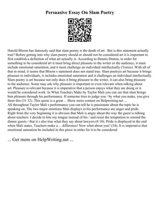 Persuasive Essay On Slam Poetry
Harold Bloom has famously said that slam poetry is the death of art . But is this statement actually
true? Before getting into why slam poetry should or should not be considered art it is important to
first establish a definition of what art actually is. According to Dennis Dutton, in order for
something to be considered art it must bring direct pleasure to the writer or the audience, it must
include emotional saturation, and it must challenge an individual intellectually (Torres). With all of
that in mind, it seems that Bloom s statement does not stand true. Slam poetryis art because it brings
pleasure to individuals, it includes emotional saturation and it challenges an individual intellectually.
Slam poetry is art because not only does it bring pleasure to the writer, it can also bring pleasure
to the audience. Some may ask why pleasure is important or even relevant when talking about
art. Pleasure is relevant because it is imperative that a person enjoys what they are doing or it
would be considered work. In What Teachers Make by Taylor Mali you can see that slam brings
him pleasure through his performance. If someone tries to judge you / by what you make, you give
them this (31 32). This quote is a great ... Show more content on Helpwriting.net ...
All throughout Taylor Mali s performance you can tell he is passionate about the topic he is
speaking on. The two major emotions Mali displays in his performance are anger and pride.
Right from the very beginning it is obvious that Mali is angry about the way the guest is talking
about teachers: I decide to bite my tongue instead of his / and resist the temptation to remind the
dinner guests / that it s also true what they say about lawyers (8 10). Pride is displayed in the end
when Mali states, Teachers make a ... difference! Now what about you? (34). It is imperative that
emotional saturation be included in this piece in order for it to be considered
... Get more on HelpWriting.net ...
 