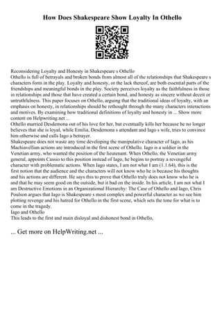 How Does Shakespeare Show Loyalty In Othello
Reconsidering Loyalty and Honesty in Shakespeare s Othello
Othello is full of betrayals and broken bonds from almost all of the relationships that Shakespeare s
characters form in the play. Loyalty and honesty, or the lack thereof, are both essential parts of the
friendships and meaningful bonds in the play. Society perceives loyalty as the faithfulness in those
in relationships and those that have created a certain bond, and honesty as sincere without deceit or
untruthfulness. This paper focuses on Othello, arguing that the traditional ideas of loyalty, with an
emphasis on honesty, in relationships should be rethought through the many characters interactions
and motives. By examining how traditional definitions of loyalty and honesty in ... Show more
content on Helpwriting.net ...
Othello married Desdemona out of his love for her, but eventually kills her because he no longer
believes that she is loyal, while Emilia, Desdemona s attendant and Iago s wife, tries to convince
him otherwise and calls Iago a betrayer.
Shakespeare does not waste any time developing the manipulative character of Iago, as his
Machiavellian actions are introduced in the first scene of Othello. Iago is a soldier in the
Venetian army, who wanted the position of the lieutenant. When Othello, the Venetian army
general, appoints Cassio to this position instead of Iago, he begins to portray a revengeful
character with problematic actions. When Iago states, I am not what I am (1.1.64), this is the
first notion that the audience and the characters will not know who he is because his thoughts
and his actions are different. He says this to prove that Othello truly does not know who he is
and that he may seem good on the outside, but it bad on the inside. In his article, I am not what I
am Destructive Emotions in an Organizational Hierarchy: The Case of Othello and Iago, Chris
Poulson argues that Iago is Shakespeare s most complex and powerful character as we see him
plotting revenge and his hatred for Othello in the first scene, which sets the tone for what is to
come in the tragedy.
Iago and Othello
This leads to the first and main disloyal and dishonest bond in Othello,
... Get more on HelpWriting.net ...
 