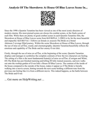 Analysis Of The Showdown At House Of Blue Leaves Scene In...
Since the 1990 s Quentin Tarantino has been viewed as one of the most iconic directors of
modern cinema. His most praised scenes are always his combat scenes, or the finals scenes of
each film. While there are plenty of good combat scenes in each Quentin Tarantino film, the
Showdown at House of Blue Leaves scene from Kill BillVol. 1 (2003) is by far the most beautiful
and impactful. Kill Bill Vol. 1 follows an female ex assassin The Bride on a brutal
Atkinson 2 revenge filled journey. Within the scene Showdown at House of Blue Leaves, through
the use of mise en scГЁne, sound, and cinematography, Quentin Tarantinobeautifully reflects the
emotions and capability of The Bride and her enemy O ren Ishii.
Firstly, through the use of mise en scГЁne, at the beginning of the scene, Quentin Tarantino
displays and manages to symbolize the complete contrasts of how the two characters are feeling.
The setting of a film is the most fundamental featur[e] of mise en scГЁne. (Corrigan and White,
69) The Bride has just finished maiming and killing 88 fully trained assassins, and now walks
out onto the rooftop garden of O ren Ishii s House Of Blue Leaves. The contrast of the inside of
the house compared to the outside of the house, makes it appear as if The Bride is literally
walking into a movie screen, hinting towards the next scene holding a different tone from the
previous one feeling like it is from a different movie. This indeed happens, as the battle between
The Bride and O ren
... Get more on HelpWriting.net ...
 