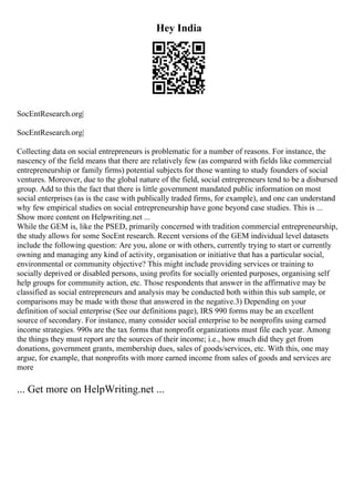 Hey India
SocEntResearch.org|
SocEntResearch.org|
Collecting data on social entrepreneurs is problematic for a number of reasons. For instance, the
nascency of the field means that there are relatively few (as compared with fields like commercial
entrepreneurship or family firms) potential subjects for those wanting to study founders of social
ventures. Moreover, due to the global nature of the field, social entrepreneurs tend to be a disbursed
group. Add to this the fact that there is little government mandated public information on most
social enterprises (as is the case with publically traded firms, for example), and one can understand
why few empirical studies on social entrepreneurship have gone beyond case studies. This is ...
Show more content on Helpwriting.net ...
While the GEM is, like the PSED, primarily concerned with tradition commercial entrepreneurship,
the study allows for some SocEnt research. Recent versions of the GEM individual level datasets
include the following question: Are you, alone or with others, currently trying to start or currently
owning and managing any kind of activity, organisation or initiative that has a particular social,
environmental or community objective? This might include providing services or training to
socially deprived or disabled persons, using profits for socially oriented purposes, organising self
help groups for community action, etc. Those respondents that answer in the affirmative may be
classified as social entrepreneurs and analysis may be conducted both within this sub sample, or
comparisons may be made with those that answered in the negative.3) Depending on your
definition of social enterprise (See our definitions page), IRS 990 forms may be an excellent
source of secondary. For instance, many consider social enterprise to be nonprofits using earned
income strategies. 990s are the tax forms that nonprofit organizations must file each year. Among
the things they must report are the sources of their income; i.e., how much did they get from
donations, government grants, membership dues, sales of goods/services, etc. With this, one may
argue, for example, that nonprofits with more earned income from sales of goods and services are
more
... Get more on HelpWriting.net ...
 