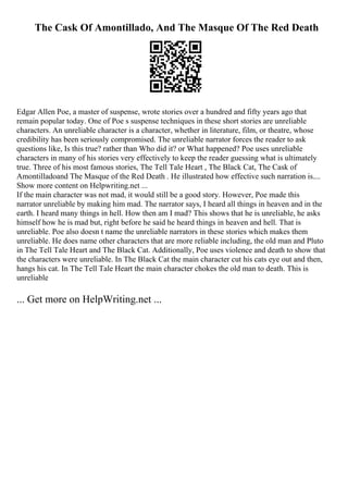 The Cask Of Amontillado, And The Masque Of The Red Death
Edgar Allen Poe, a master of suspense, wrote stories over a hundred and fifty years ago that
remain popular today. One of Poe s suspense techniques in these short stories are unreliable
characters. An unreliable character is a character, whether in literature, film, or theatre, whose
credibility has been seriously compromised. The unreliable narrator forces the reader to ask
questions like, Is this true? rather than Who did it? or What happened? Poe uses unreliable
characters in many of his stories very effectively to keep the reader guessing what is ultimately
true. Three of his most famous stories, The Tell Tale Heart , The Black Cat, The Cask of
Amontilladoand The Masque of the Red Death . He illustrated how effective such narration is....
Show more content on Helpwriting.net ...
If the main character was not mad, it would still be a good story. However, Poe made this
narrator unreliable by making him mad. The narrator says, I heard all things in heaven and in the
earth. I heard many things in hell. How then am I mad? This shows that he is unreliable, he asks
himself how he is mad but, right before he said he heard things in heaven and hell. That is
unreliable. Poe also doesn t name the unreliable narrators in these stories which makes them
unreliable. He does name other characters that are more reliable including, the old man and Pluto
in The Tell Tale Heart and The Black Cat. Additionally, Poe uses violence and death to show that
the characters were unreliable. In The Black Cat the main character cut his cats eye out and then,
hangs his cat. In The Tell Tale Heart the main character chokes the old man to death. This is
unreliable
... Get more on HelpWriting.net ...
 