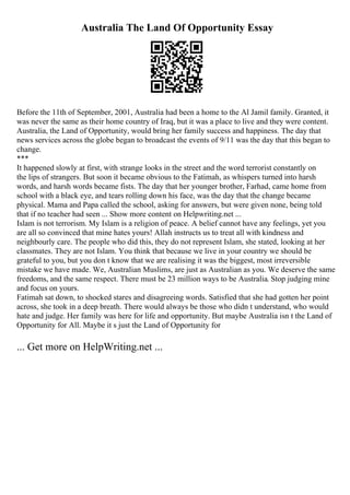 Australia The Land Of Opportunity Essay
Before the 11th of September, 2001, Australia had been a home to the Al Jamil family. Granted, it
was never the same as their home country of Iraq, but it was a place to live and they were content.
Australia, the Land of Opportunity, would bring her family success and happiness. The day that
news services across the globe began to broadcast the events of 9/11 was the day that this began to
change.
***
It happened slowly at first, with strange looks in the street and the word terrorist constantly on
the lips of strangers. But soon it became obvious to the Fatimah, as whispers turned into harsh
words, and harsh words became fists. The day that her younger brother, Farhad, came home from
school with a black eye, and tears rolling down his face, was the day that the change became
physical. Mama and Papa called the school, asking for answers, but were given none, being told
that if no teacher had seen ... Show more content on Helpwriting.net ...
Islam is not terrorism. My Islam is a religion of peace. A belief cannot have any feelings, yet you
are all so convinced that mine hates yours! Allah instructs us to treat all with kindness and
neighbourly care. The people who did this, they do not represent Islam, she stated, looking at her
classmates. They are not Islam. You think that because we live in your country we should be
grateful to you, but you don t know that we are realising it was the biggest, most irreversible
mistake we have made. We, Australian Muslims, are just as Australian as you. We deserve the same
freedoms, and the same respect. There must be 23 million ways to be Australia. Stop judging mine
and focus on yours.
Fatimah sat down, to shocked stares and disagreeing words. Satisfied that she had gotten her point
across, she took in a deep breath. There would always be those who didn t understand, who would
hate and judge. Her family was here for life and opportunity. But maybe Australia isn t the Land of
Opportunity for All. Maybe it s just the Land of Opportunity for
... Get more on HelpWriting.net ...
 