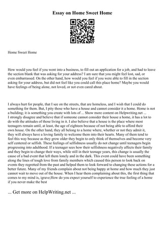 Essay on Home Sweet Home
Home Sweet Home
How would you feel if you went into a business, to fill out an application for a job, and had to leave
the section blank that was asking for your address? I am sure that you might feel lost, sad, or
even embarrassed. On the other hand, how would you feel if you were able to fill in the section
asking for your address, but did not feel like you could call this place home? Maybe you would
have feelings of being alone, not loved, or not even cared about.
I always hurt for people, that I see on the streets, that are homeless, and I wish that I could do
something for them. But, I pity those who have a house and cannot consider it a home. Home is not
a building; it is something you create with lots of ... Show more content on Helpwriting.net ...
I strongly disagree and believe that if someone cannot consider their house a home, it has a lot to
do with the attitudes of those living in it. I also believe that a house is the place where most
teenagers remain until, at least, the age of eighteen because of not being able to afford their
own house. On the other hand, they all belong to a home where, whether or not they admit it,
they will always have a loving family to welcome them into their hearts. Many of them tend to
feel this way because as they grow older they begin to only think of themselves and become very
self centered or selfish. These feelings of selfishness usually do not change until teenagers begin
progressing into adulthood. If a teenager sees how their selfishness negatively affects their family
and they begin to change their ways, while still in their teenage years, this change is usually the
cause of a bad event that left them lonely and in the dark. This event could have been something
along the lines of tough love from family members which caused this person to look back on
events they regretted from the past and helped them to look forward to changing these actions for a
better future. Many of my friends complain about not being happy at home and how much they just
cannot wait to move out of the house. When I hear them complaining about this, the first thing that
comes to my mind is, igrave;How do you expect yourself to experience the true feeling of a home
if you never make the best
... Get more on HelpWriting.net ...
 