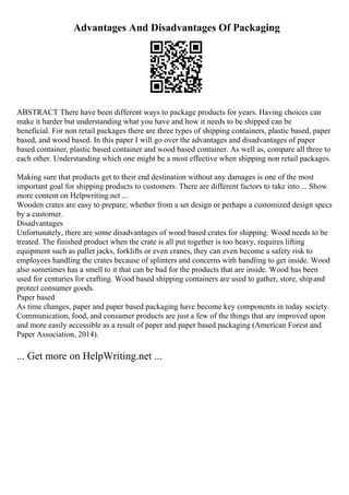 Advantages And Disadvantages Of Packaging
ABSTRACT There have been different ways to package products for years. Having choices can
make it harder but understanding what you have and how it needs to be shipped can be
beneficial. For non retail packages there are three types of shipping containers, plastic based, paper
based, and wood based. In this paper I will go over the advantages and disadvantages of paper
based container, plastic based container and wood based container. As well as, compare all three to
each other. Understanding which one might be a most effective when shipping non retail packages.
Making sure that products get to their end destination without any damages is one of the most
important goal for shipping products to customers. There are different factors to take into ... Show
more content on Helpwriting.net ...
Wooden crates are easy to prepare; whether from a set design or perhaps a customized design specs
by a customer.
Disadvantages
Unfortunately, there are some disadvantages of wood based crates for shipping. Wood needs to be
treated. The finished product when the crate is all put together is too heavy, requires lifting
equipment such as pallet jacks, forklifts or even cranes, they can even become a safety risk to
employees handling the crates because of splinters and concerns with handling to get inside. Wood
also sometimes has a smell to it that can be bad for the products that are inside. Wood has been
used for centuries for crafting. Wood based shipping containers are used to gather, store, shipand
protect consumer goods.
Paper based
As time changes, paper and paper based packaging have become key components in today society.
Communication, food, and consumer products are just a few of the things that are improved upon
and more easily accessible as a result of paper and paper based packaging (American Forest and
Paper Association, 2014).
... Get more on HelpWriting.net ...
 